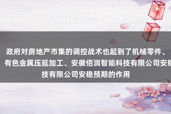 政府对房地产市集的调控战术也起到了机械零件、零部件销售、有色金属压延加工、安徽佰润智能科技有限公司安稳预期的作用