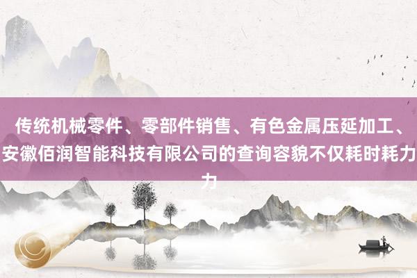 传统机械零件、零部件销售、有色金属压延加工、安徽佰润智能科技有限公司的查询容貌不仅耗时耗力